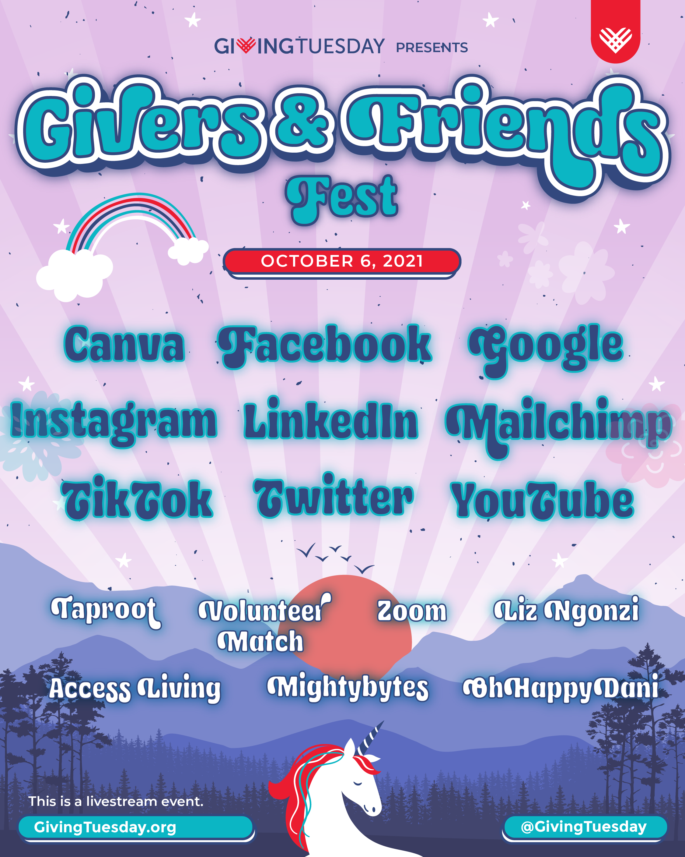 A concert style poster. The background is pink with purple mountains below and evergreen trees. A majestic unicorn peeks up from the bottom edge. The text reads: “GivingTuesday presents: Givers and Friends Fest--- Canva, Facebook, Google, Instagram, LinkedIn, Mailchimp, TikTok, Twitter, YouTube -- Taproot, VolunteerMatch, Zoom, Liz Ngonzi, Access Living, Mightybytes, the GivingTuesday team. This is a livestream event @ GivingTuesday.org and all of GivingTueday’s social media channels"